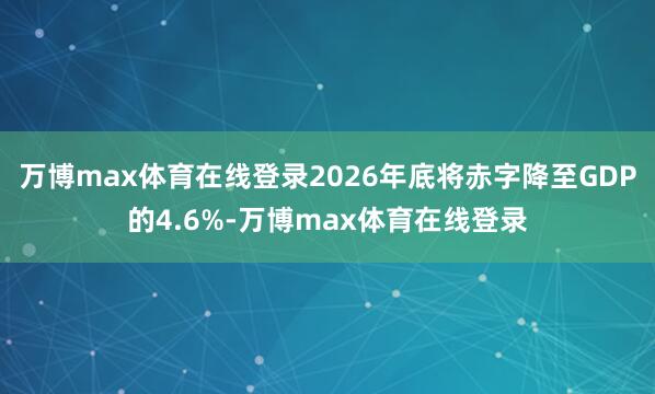 万博max体育在线登录2026年底将赤字降至GDP的4.6%-万博max体育在线登录