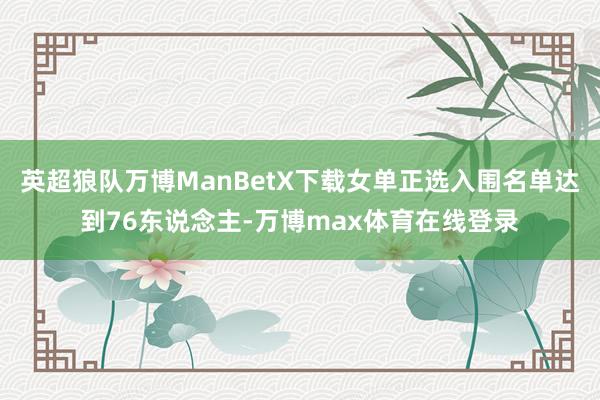英超狼队万博ManBetX下载女单正选入围名单达到76东说念主-万博max体育在线登录
