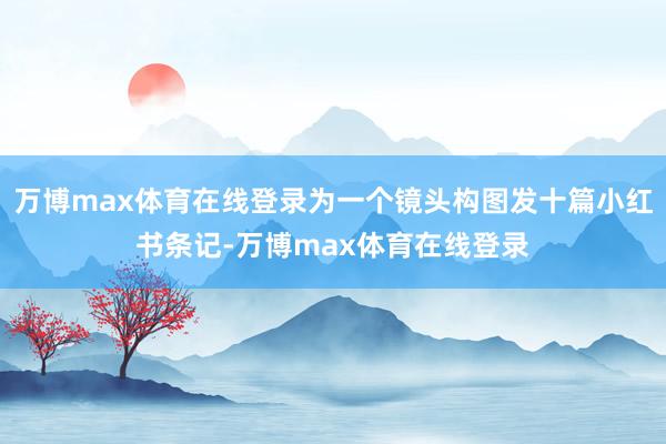 万博max体育在线登录为一个镜头构图发十篇小红书条记-万博max体育在线登录