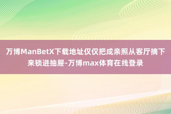 万博ManBetX下载地址仅仅把成亲照从客厅摘下来锁进抽屉-万博max体育在线登录