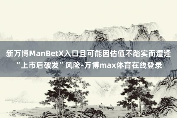 新万博ManBetX入口且可能因估值不踏实而遭逢“上市后破发”风险-万博max体育在线登录