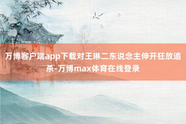 万博客户端app下载对王琳二东说念主伸开狂放追杀-万博max体育在线登录