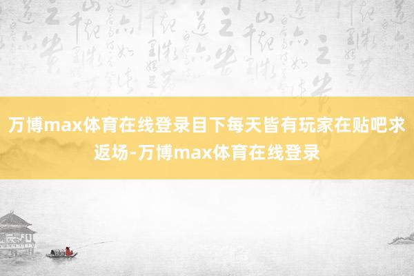 万博max体育在线登录目下每天皆有玩家在贴吧求返场-万博max体育在线登录