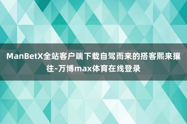 ManBetX全站客户端下载自驾而来的搭客熙来攘往-万博max体育在线登录