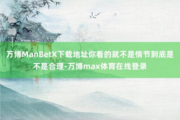 万博ManBetX下载地址你看的就不是情节到底是不是合理-万博max体育在线登录