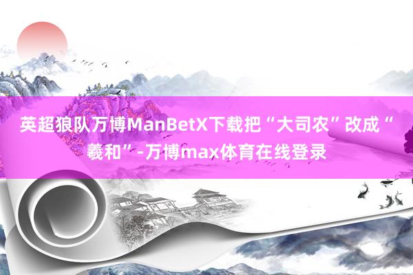 英超狼队万博ManBetX下载把“大司农”改成“羲和”-万博max体育在线登录
