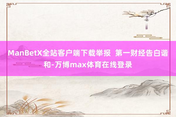 ManBetX全站客户端下载举报  第一财经告白谐和-万博max体育在线登录