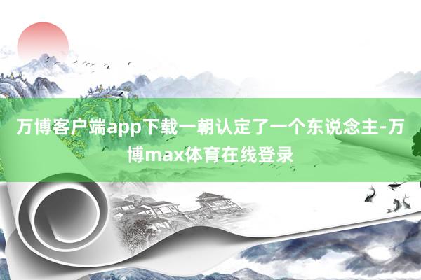 万博客户端app下载一朝认定了一个东说念主-万博max体育在线登录