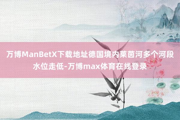 万博ManBetX下载地址德国境内莱茵河多个河段水位走低-万博max体育在线登录