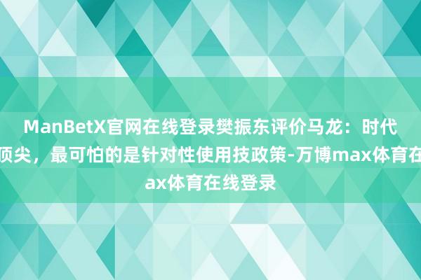 ManBetX官网在线登录樊振东评价马龙：时代不是最顶尖，最可怕的是针对性使用技政策-万博max体育在线登录