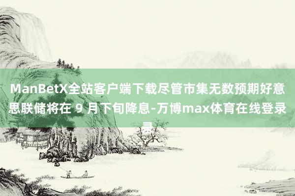 ManBetX全站客户端下载尽管市集无数预期好意思联储将在 9 月下旬降息-万博max体育在线登录