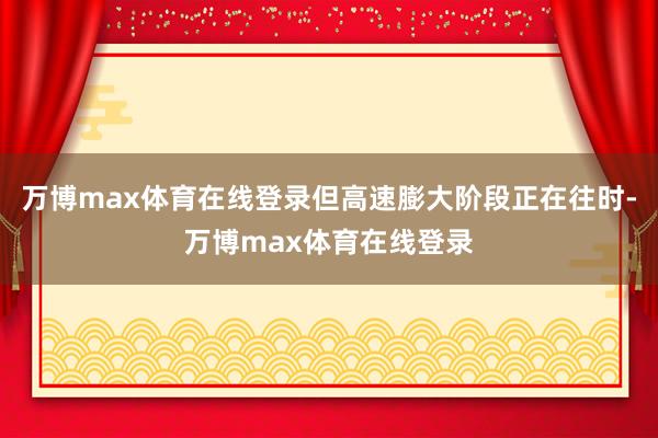 万博max体育在线登录但高速膨大阶段正在往时-万博max体育在线登录