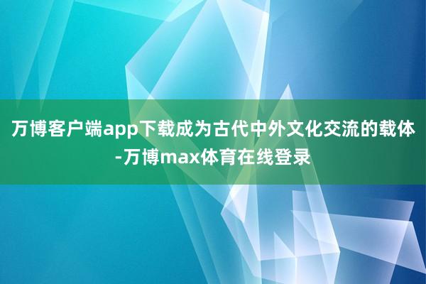 万博客户端app下载成为古代中外文化交流的载体-万博max体育在线登录