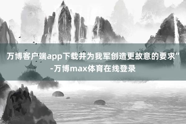 万博客户端app下载并为我军创造更故意的要求”-万博max体育在线登录
