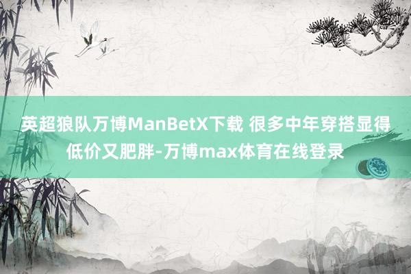 英超狼队万博ManBetX下载 很多中年穿搭显得低价又肥胖-万博max体育在线登录