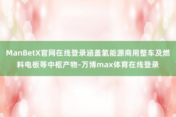 ManBetX官网在线登录涵盖氢能源商用整车及燃料电板等中枢产物-万博max体育在线登录