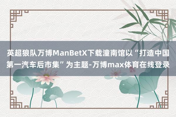英超狼队万博ManBetX下载潼南馆以“打造中国第一汽车后市集”为主题-万博max体育在线登录