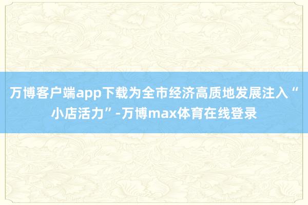 万博客户端app下载为全市经济高质地发展注入“小店活力”-万博max体育在线登录