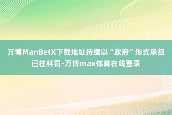 万博ManBetX下载地址持续以“政府”形式承担已往科罚-万博max体育在线登录
