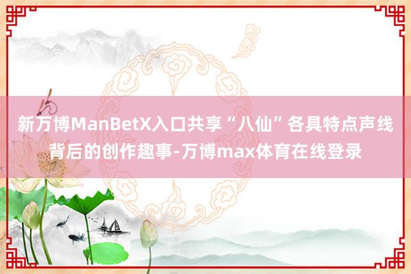 新万博ManBetX入口共享“八仙”各具特点声线背后的创作趣事-万博max体育在线登录