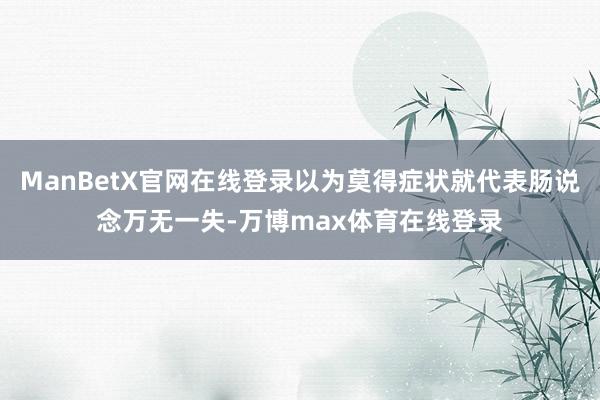 ManBetX官网在线登录以为莫得症状就代表肠说念万无一失-万博max体育在线登录