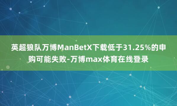 英超狼队万博ManBetX下载低于31.25%的申购可能失败-万博max体育在线登录