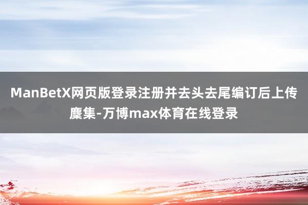 ManBetX网页版登录注册并去头去尾编订后上传麇集-万博max体育在线登录