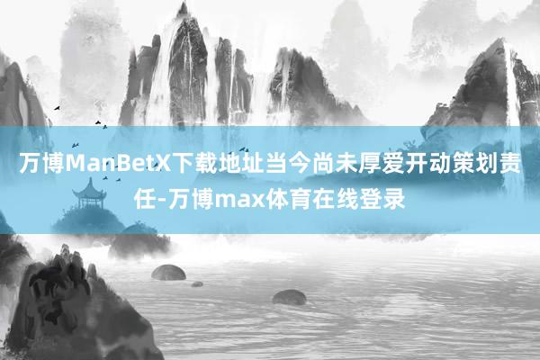 万博ManBetX下载地址当今尚未厚爱开动策划责任-万博max体育在线登录