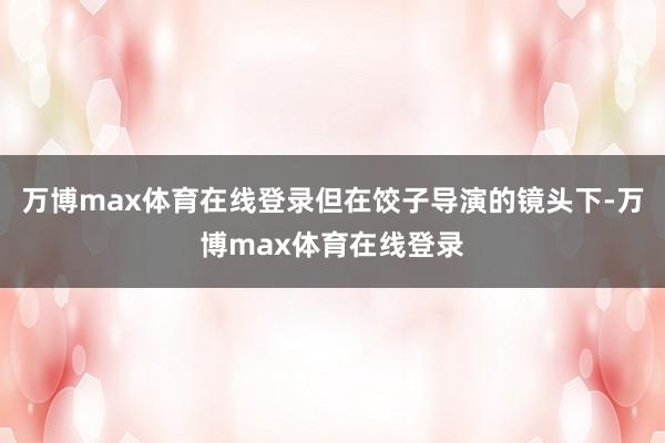 万博max体育在线登录但在饺子导演的镜头下-万博max体育在线登录