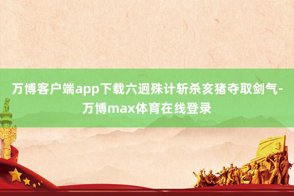万博客户端app下载六迥殊计斩杀亥猪夺取剑气-万博max体育在线登录