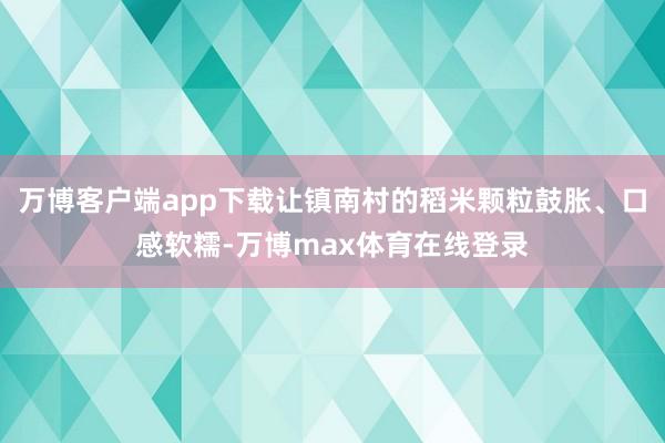 万博客户端app下载让镇南村的稻米颗粒鼓胀、口感软糯-万博max体育在线登录