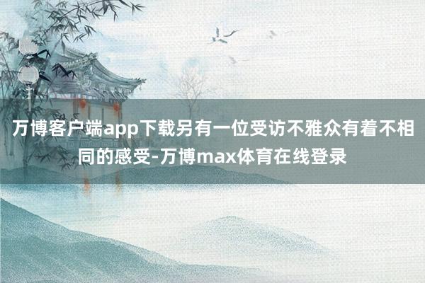 万博客户端app下载另有一位受访不雅众有着不相同的感受-万博max体育在线登录