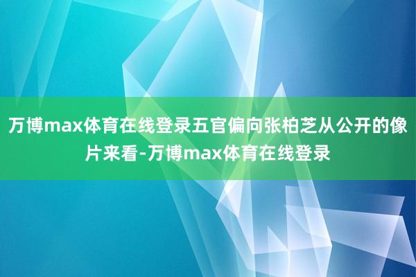 万博max体育在线登录五官偏向张柏芝从公开的像片来看-万博max体育在线登录