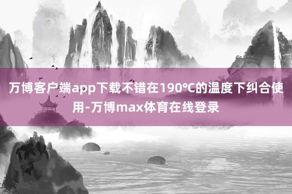 万博客户端app下载不错在190℃的温度下纠合使用-万博max体育在线登录