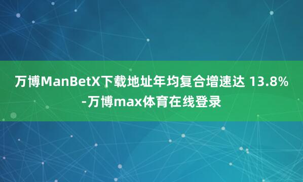 万博ManBetX下载地址年均复合增速达 13.8%-万博max体育在线登录