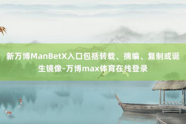 新万博ManBetX入口包括转载、摘编、复制或诞生镜像-万博max体育在线登录