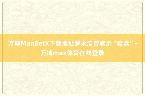 万博ManBetX下载地址罗永浩曾默示“寝兵”-万博max体育在线登录