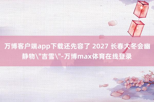万博客户端app下载还先容了 2027 长春大冬会幽静物