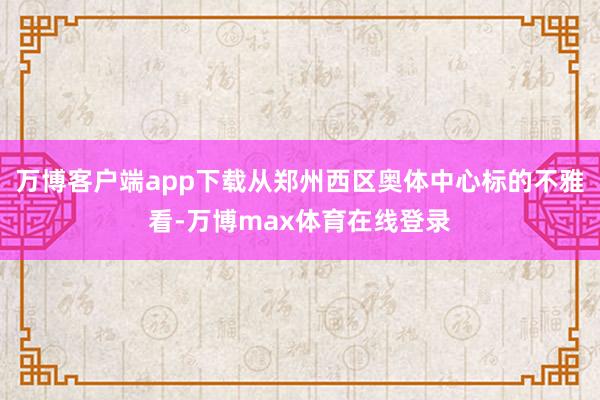 万博客户端app下载从郑州西区奥体中心标的不雅看-万博max体育在线登录