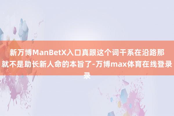新万博ManBetX入口真跟这个词干系在沿路那就不是助长新人命的本旨了-万博max体育在线登录