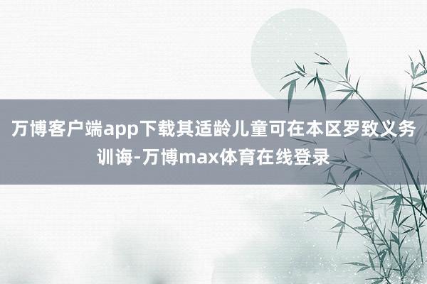 万博客户端app下载其适龄儿童可在本区罗致义务训诲-万博max体育在线登录