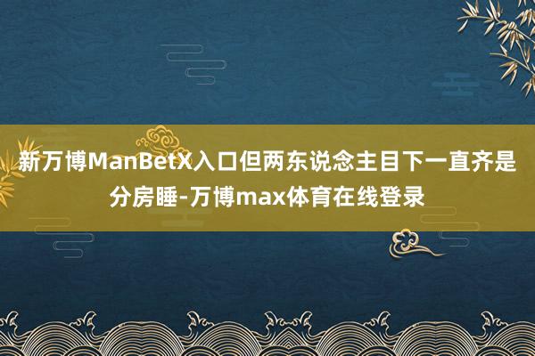新万博ManBetX入口但两东说念主目下一直齐是分房睡-万博max体育在线登录