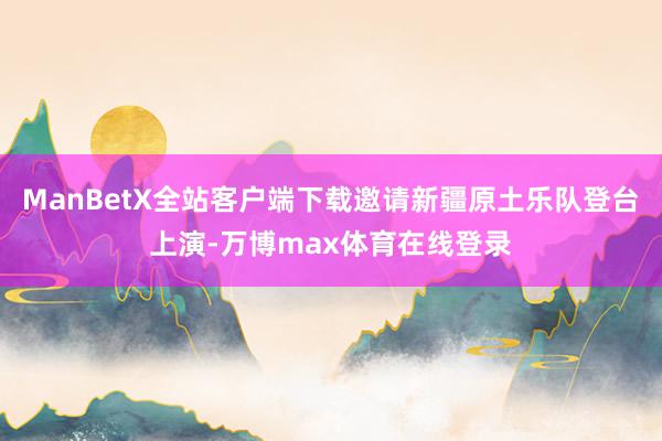 ManBetX全站客户端下载邀请新疆原土乐队登台上演-万博max体育在线登录