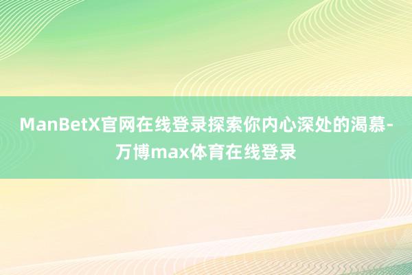 ManBetX官网在线登录探索你内心深处的渴慕-万博max体育在线登录