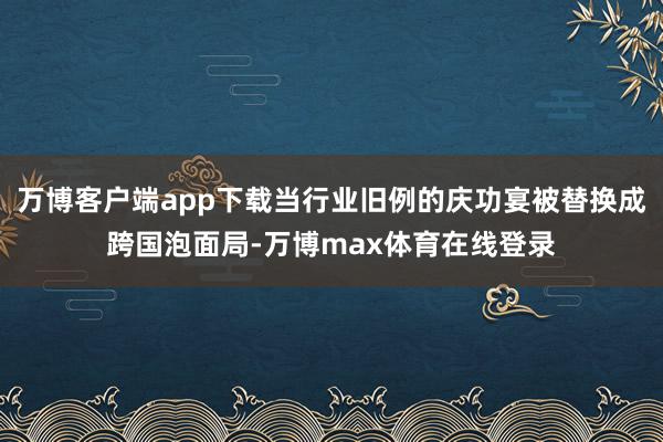 万博客户端app下载当行业旧例的庆功宴被替换成跨国泡面局-万博max体育在线登录
