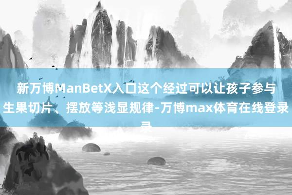 新万博ManBetX入口这个经过可以让孩子参与生果切片、摆放等浅显规律-万博max体育在线登录