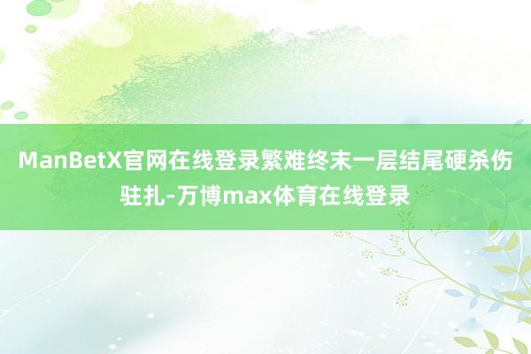 ManBetX官网在线登录繁难终末一层结尾硬杀伤驻扎-万博max体育在线登录