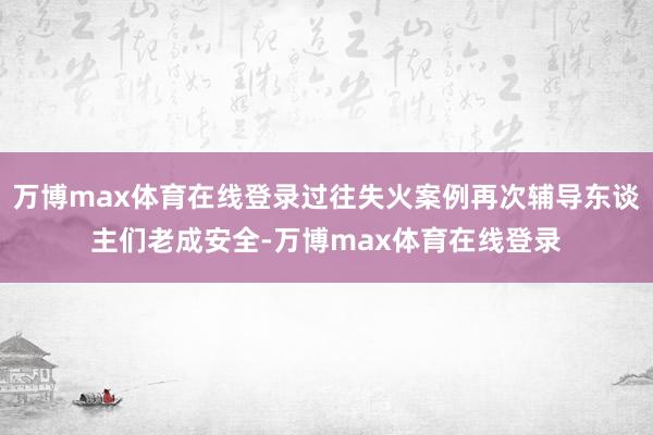 万博max体育在线登录过往失火案例再次辅导东谈主们老成安全-万博max体育在线登录