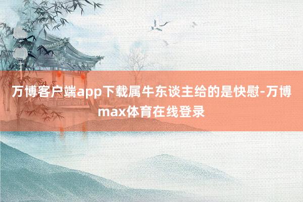 万博客户端app下载属牛东谈主给的是快慰-万博max体育在线登录