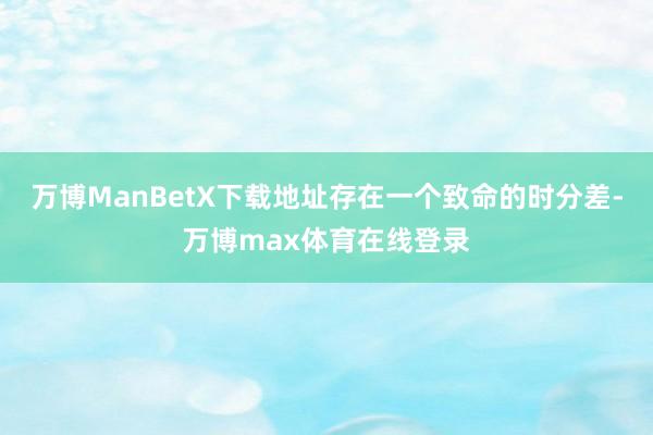 万博ManBetX下载地址存在一个致命的时分差-万博max体育在线登录